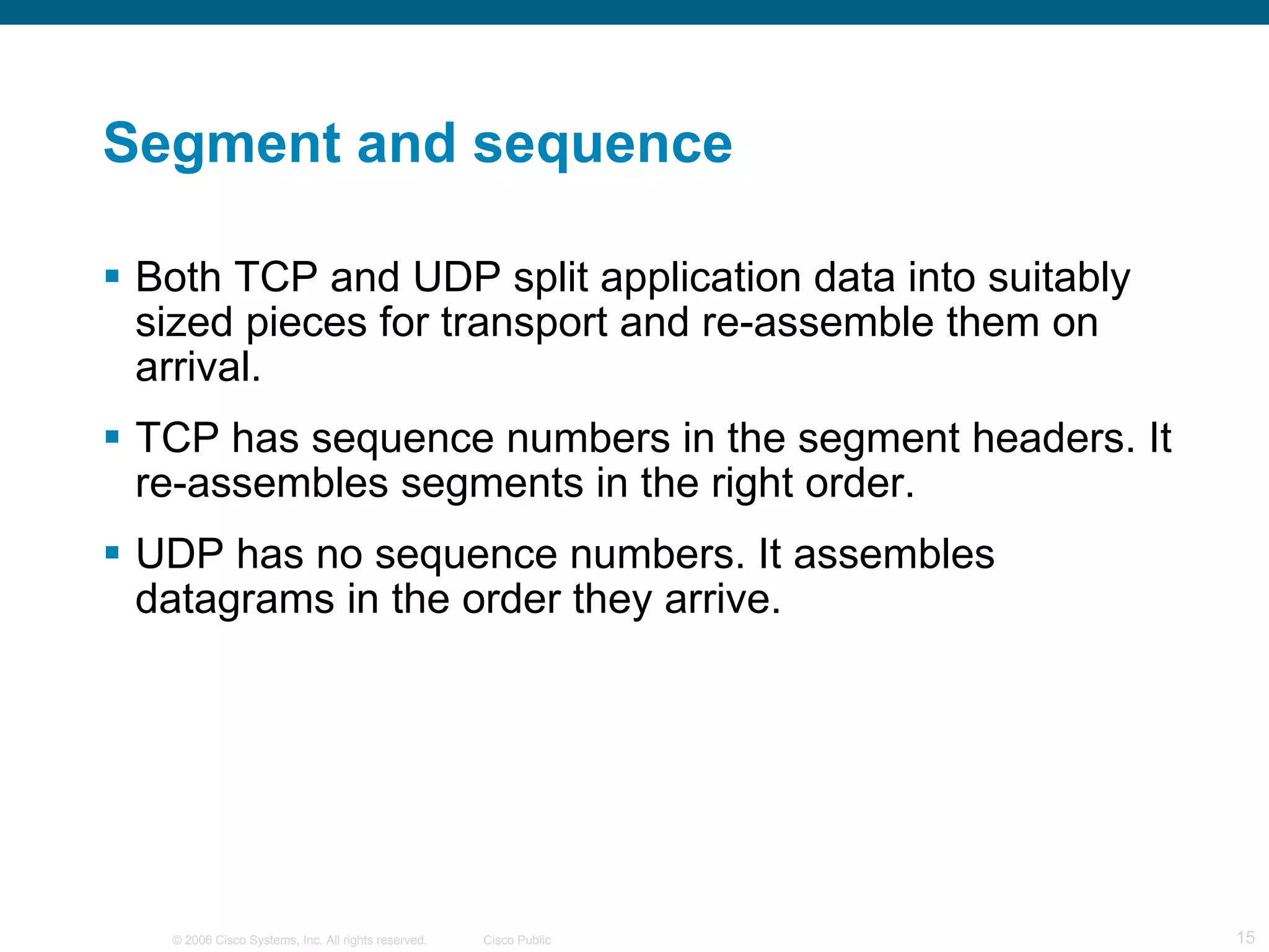 Segment and sequence Both TCP and UDP split application data into suitably sized pieces for transport and re-assemble them on arrival. TCP has sequence numbers in the segment headers. It re-assembles segments in the right order. UDP has no sequence numbers. It assembles datagrams in the order they arrive. 