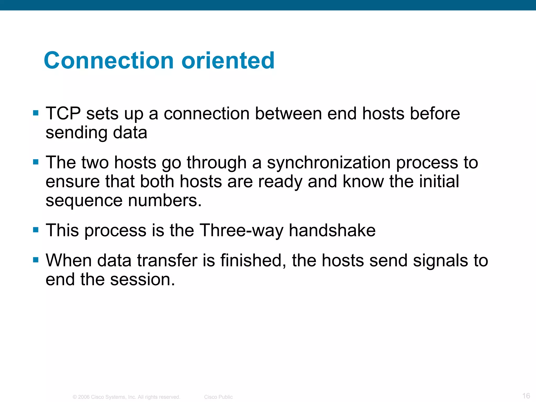 Connection oriented TCP sets up a connection between end hosts before sending data The two hosts go through a synchronization process to ensure that both hosts are ready and know the initial sequence numbers.  This process is the Three-way handshake When data transfer is finished, the hosts send signals to end the session. 