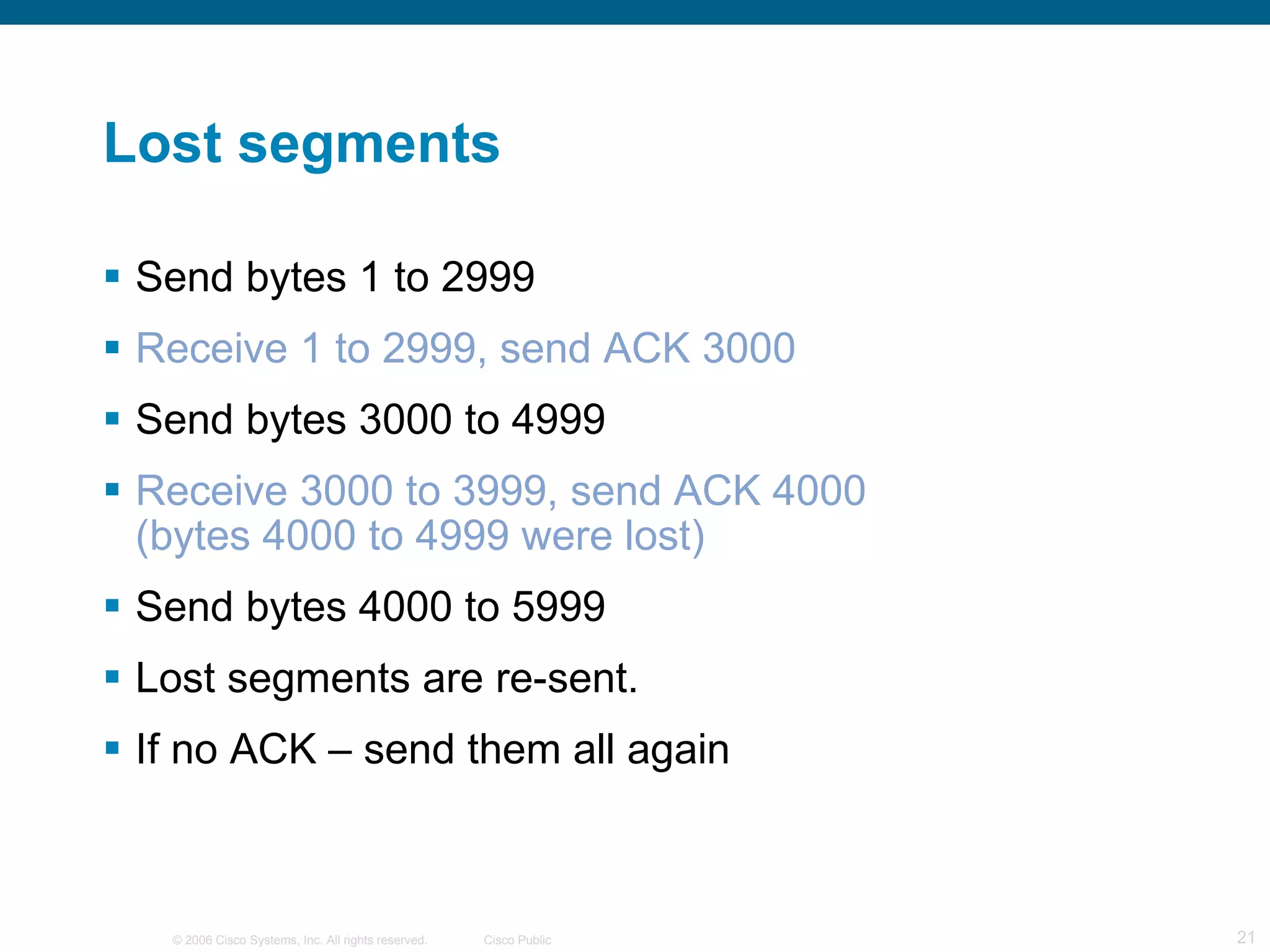 Lost segments Send bytes 1 to 2999 Receive 1 to 2999, send ACK 3000 Send bytes 3000 to 4999 Receive 3000 to 3999, send ACK 4000 (bytes 4000 to 4999 were lost) Send bytes 4000 to 5999 Lost segments are re-sent. If no ACK – send them all again 