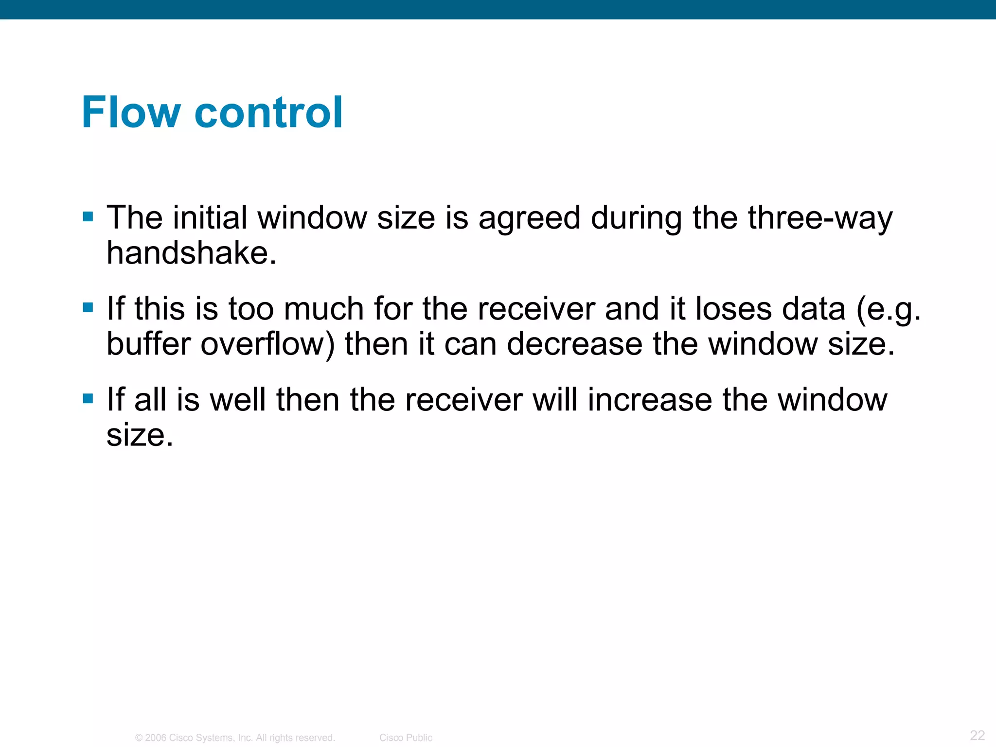 Flow control The initial window size is agreed during the three-way handshake. If this is too much for the receiver and it loses data (e.g. buffer overflow) then it can decrease the window size. If all is well then the receiver will increase the window size. 