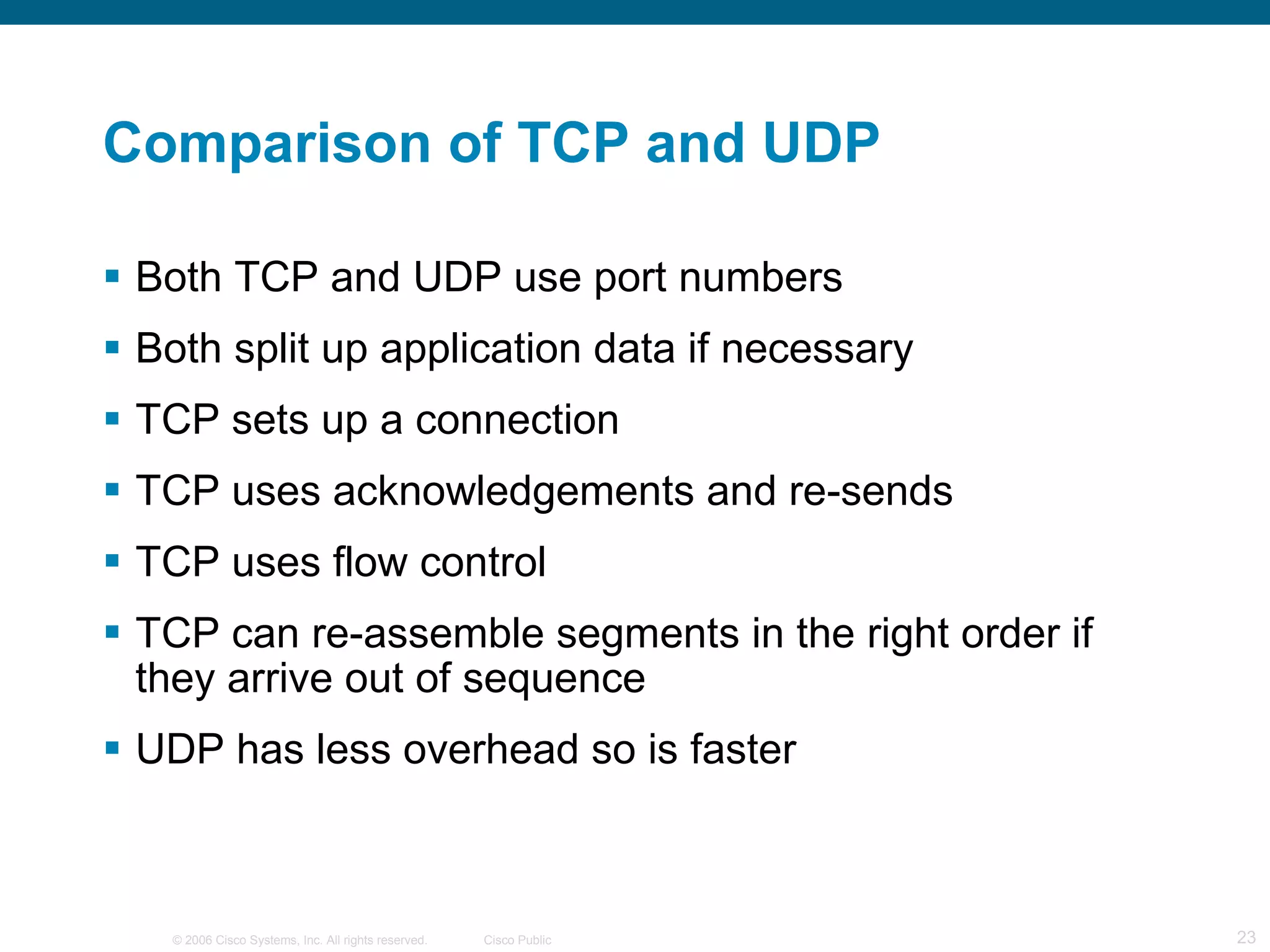 Comparison of TCP and UDP Both TCP and UDP use port numbers Both split up application data if necessary TCP sets up a connection TCP uses acknowledgements and re-sends TCP uses flow control TCP can re-assemble segments in the right order if they arrive out of sequence UDP has less overhead so is faster 