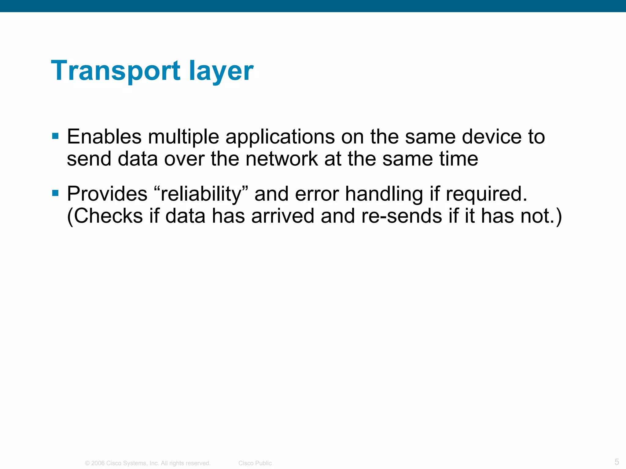 Transport layer Enables multiple applications on the same device to send data over the network at the same time Provides “reliability” and error handling if required. (Checks if data has arrived and re-sends if it has not.) 