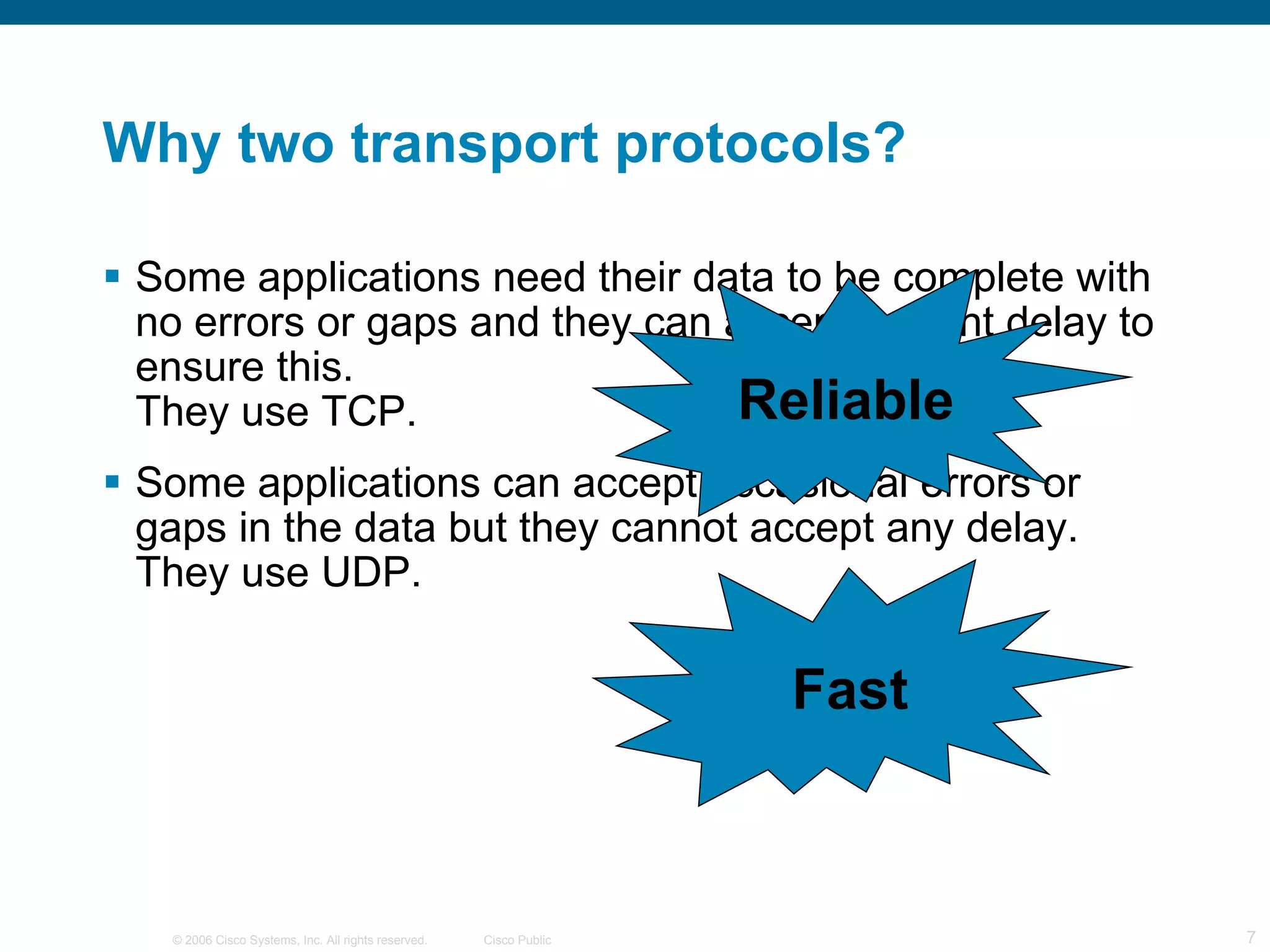 Why two transport protocols? Some applications need their data to be complete with no errors or gaps and they can accept a slight delay to ensure this. They use TCP. Some applications can accept occasional errors or gaps in the data but they cannot accept any delay. They use UDP. Reliable Fast 
