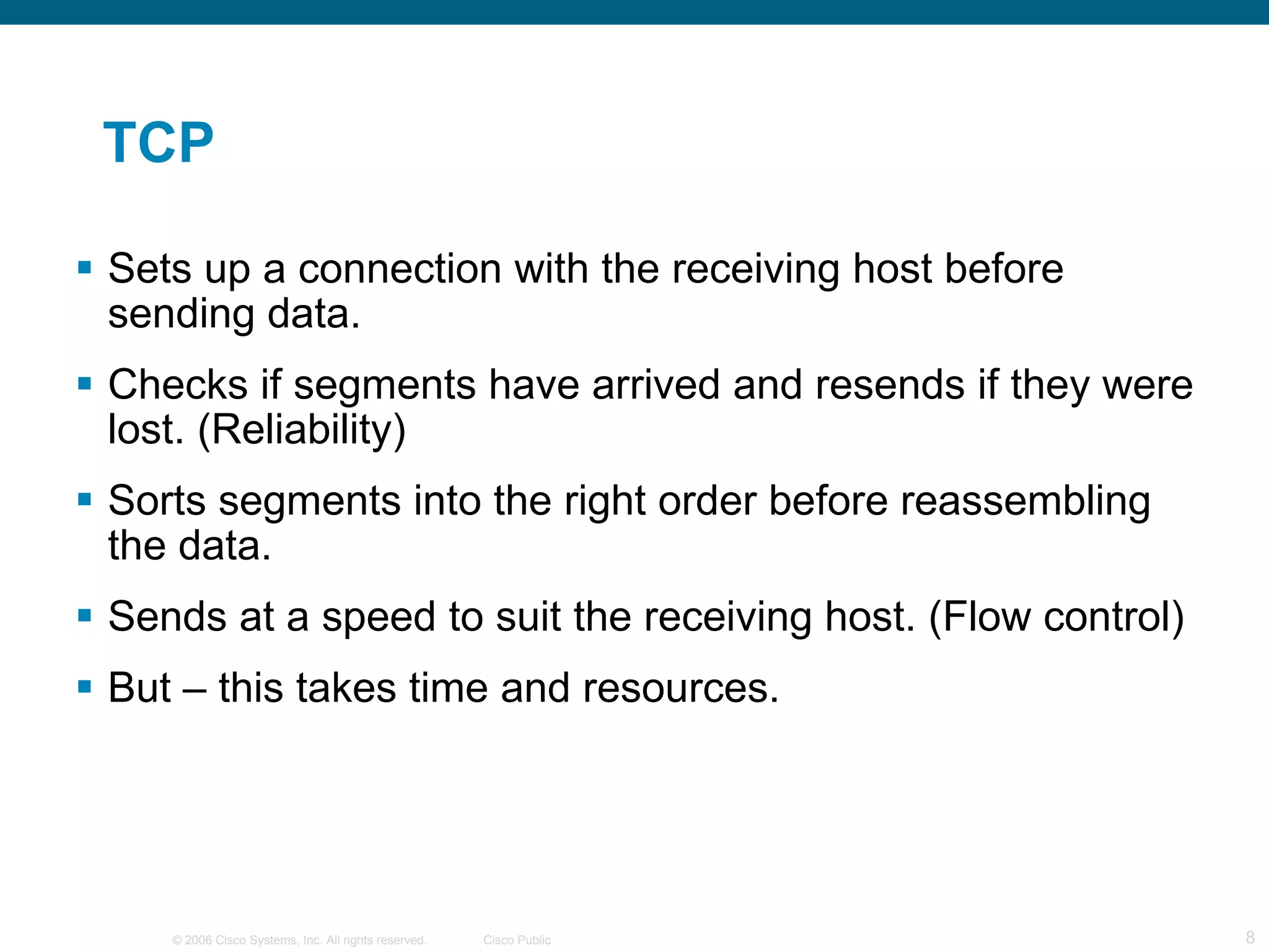TCP Sets up a connection with the receiving host before sending data. Checks if segments have arrived and resends if they were lost. (Reliability) Sorts segments into the right order before reassembling the data. Sends at a speed to suit the receiving host. (Flow control) But – this takes time and resources. 