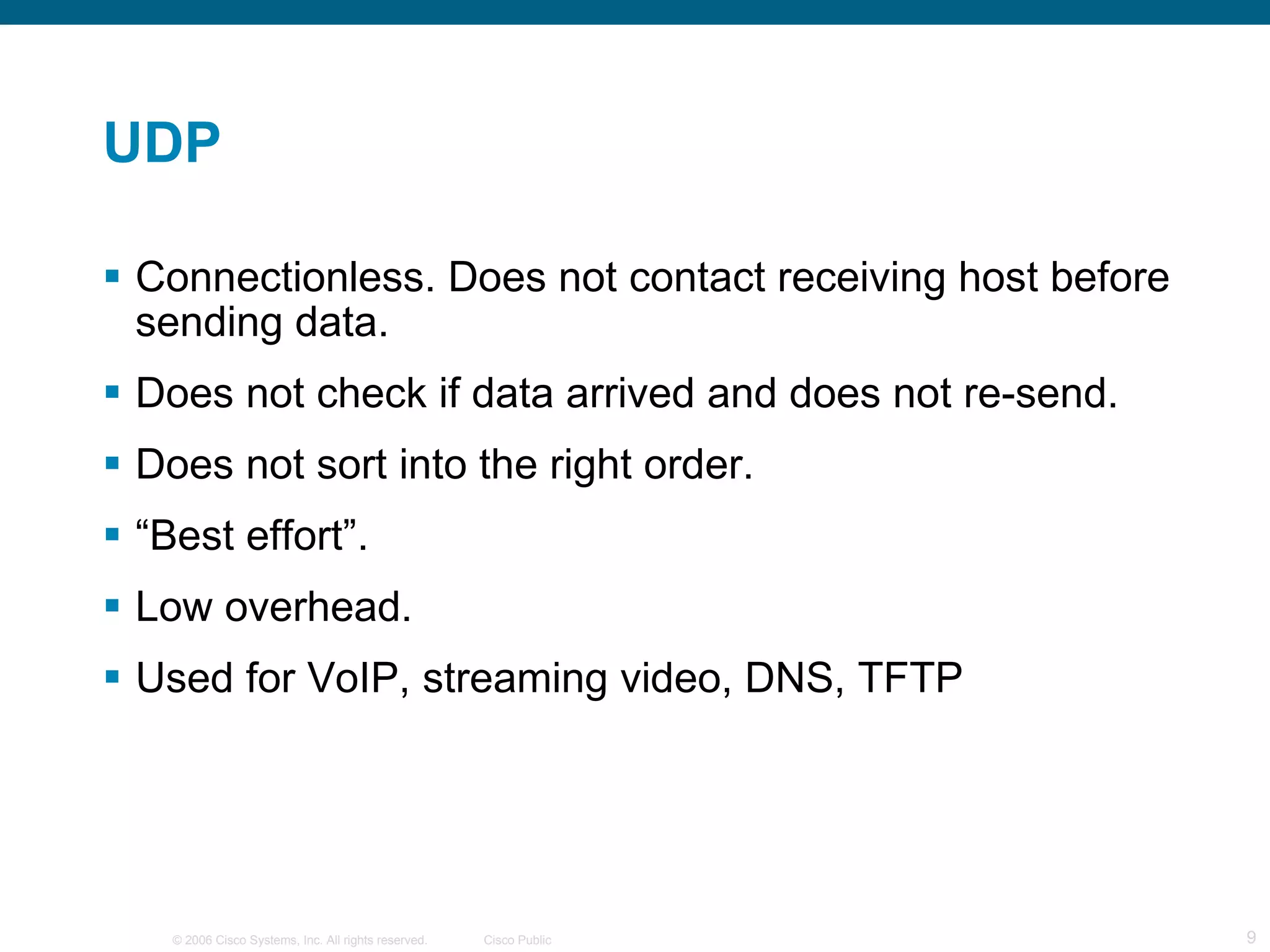 UDP Connectionless. Does not contact receiving host before sending data. Does not check if data arrived and does not re-send. Does not sort into the right order. “ Best effort”. Low overhead. Used for VoIP, streaming video, DNS, TFTP 