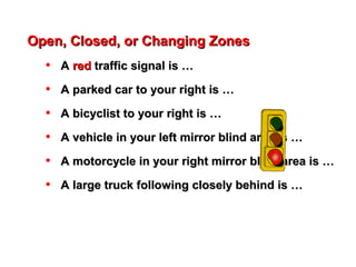 Open, Closed, or Changing ZonesOpen, Closed, or Changing Zones
• AA redred traffic signal is …traffic signal is …
• A parked car to your right is …A parked car to your right is …
• A bicyclist to your right is …A bicyclist to your right is …
• A vehicle in your left mirror blind area is …A vehicle in your left mirror blind area is …
• A motorcycle in your right mirror blind area is …A motorcycle in your right mirror blind area is …
• A large truck following closely behind is …A large truck following closely behind is …
 