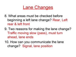 Lane Changes
8. What areas must be checked before
beginning a left lane change? Rear, Left
rear & left front
9. Two reasons for making the lane change?
Traffic moving slow (pass), must turn
ahead, lane ends
10. How can you communicate the lane
change? Signal, lane position
 