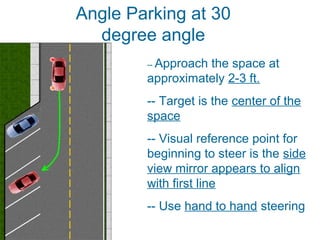 -- Approach the space at
approximately 2-3 ft.
-- Target is the center of the
space
-- Visual reference point for
beginning to steer is the side
view mirror appears to align
with first line
-- Use hand to hand steering
Angle Parking at 30
degree angle
 