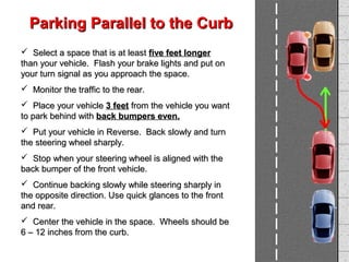  Select a space that is at leastSelect a space that is at least five feet longerfive feet longer
than your vehicle. Flash your brake lights and put onthan your vehicle. Flash your brake lights and put on
your turn signal as you approach the space.your turn signal as you approach the space.
 Monitor the traffic to the rear.Monitor the traffic to the rear.
 Place your vehiclePlace your vehicle 3 feet3 feet from the vehicle you wantfrom the vehicle you want
to park behind withto park behind with back bumpers even.back bumpers even.
 Put your vehicle in Reverse. Back slowly and turnPut your vehicle in Reverse. Back slowly and turn
the steering wheel sharply.the steering wheel sharply.
 Stop when your steering wheel is aligned with theStop when your steering wheel is aligned with the
back bumper of the front vehicle.back bumper of the front vehicle.
 Continue backing slowly while steering sharply inContinue backing slowly while steering sharply in
the opposite direction. Use quick glances to the frontthe opposite direction. Use quick glances to the front
and rear.and rear.
 Center the vehicle in the space. Wheels should beCenter the vehicle in the space. Wheels should be
6 – 12 inches from the curb.6 – 12 inches from the curb.
Parking Parallel to the CurbParking Parallel to the Curb
 