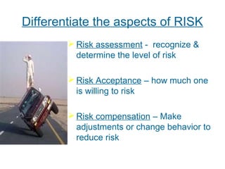 Differentiate the aspects of RISK
 Risk assessment - recognize &
determine the level of risk
 Risk Acceptance – how much one
is willing to risk
 Risk compensation – Make
adjustments or change behavior to
reduce risk
 