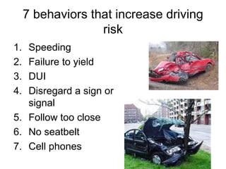 7 behaviors that increase driving
risk
1. Speeding
2. Failure to yield
3. DUI
4. Disregard a sign or
signal
5. Follow too close
6. No seatbelt
7. Cell phones
 