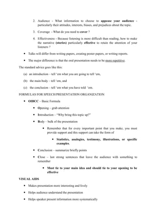 2. Audience - What information to choose to appease your audience -
particularly their attitudes, interests, biases, and prejudices about the topic.
3. Coverage - What do you need to cover ?
4. Effectiveness - Because listening is more difficult than reading, how to make
the narrative (stories) particularly effective to retain the attention of your
listeners ?
 Talks will differ from writing papers, creating poster papers, or writing reports.
 The major difference is that the oral presentation needs to be more repetitive.
The standard advice goes like this:
(a) an introduction – tell ‗em what you are going to tell ‗em,
(b) the main body – tell ‗em, and
(c) the conclusion – tell ‗em what you have told ‗em.
FORMULAS FOR SPEECH/PRESENTATION ORGANIZATION
 OIBCC – Basic Formula
 Opening – grab attention
 Introduction – ―Why bring this topic up?‖
 Body – bulk of the presentation
 Remember that for every important point that you make, you must
provide support and this support can take the form of
 Statistics, analogies, testimony, illustrations, or specific
examples.
 Conclusion – summarize briefly points
 Close – last strong sentences that leave the audience with something to
remember
 Must tie to your main idea and should tie to your opening to be
effective
VISUAL AIDS
 Makes presentation more interesting and lively
 Helps audience understand the presentation
 Helps speaker present information more systematically
 