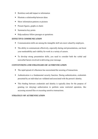  Reinforce and add impact to information
 Illustrate a relationship between ideas
 Show information patterns or pictures
 Present figures, graphs or charts
 Summarize key points
 Help audience follow passages or quotations
EFFECTIVE COMMUNICATION
 Communication skills are among the intangible skill sets most valued by employers.
 The ability to communicate effectively, especially during oral presentations, can boost
your marketability and viability for work in a variety of careers.
 To develop strong presentation skills, you need to consider both the verbal and
nonverbal factors involved in delivering your message.
CONVENTIONS AND STRATEGIES OF AUTHENTICATION
 The rapid spread of e-Business has necessitated the securing of transactions.
 Authentication is a fundamental security function. During authentication, credentials
presented by an individual are validated and associated with the person's identity.
 This binding between credentials and identity is typically done for the purpose of
granting (or denying) authorization to perform some restricted operation, like
accessing secured files or executing sensitive transactions.
STRATEGY OF AUTHENTICATION
 