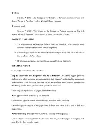  Book:
Stevens, P. (2003) The Voyage of the Catalpa: A Perilous Journey and Six Irish
Rebels’ Escape to Freedom. London: Weidenfeld and Nicolson.
 Journal article
Stevens, P. (2003) ‗The Voyage of the Catalpa: A Perilous Journey and Six Irish
Rebels‘ Escape to Freedom‘. Irish Journal of Social History 50 (2) 34-42.
AVOIDING PLAGIARISM
 The availability of text in digital form increases the possibility of accidentally using
someone else's material without acknowledgement
 Make sure you record all the details of the material you make notes on at the time so
that you know who‘s it is later
 By all means use quotes and paraphrased material but cite it properly
RESEARCH PAPERS
Six Simple Steps for Writing a Research Paper
Step 1: Understand the Assignment and Set a Schedule: One of the biggest problems
students have when beginning a research paper is that they don‘t understand the assignment.
Make sure that if you have any questions you ask the professor, other students, or come into
the Writing Center. Some specific details you should know are:
• How long the paper has to be (pages, number of words)
• The type of citation preferred by the professor
• Number and types of sources that are allowed (websites, books, articles)
• Whether specific aspects of the paper have different due dates or is it due in full on a
specific date.
• Other formatting details (footnotes, subtitles, heading, double-spacing)
• Set a schedule according to the due dates and how long it will take you to complete each
task. (Day-by-day, week-by-week)
 
