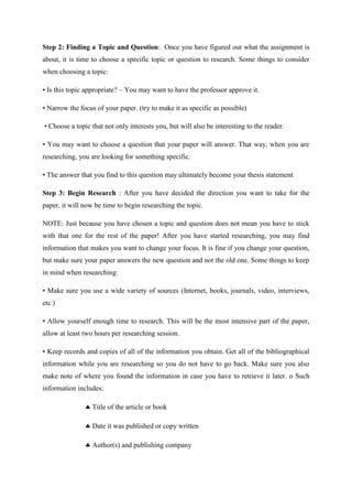 Step 2: Finding a Topic and Question: Once you have figured out what the assignment is
about, it is time to choose a specific topic or question to research. Some things to consider
when choosing a topic:
• Is this topic appropriate? – You may want to have the professor approve it.
• Narrow the focus of your paper. (try to make it as specific as possible)
• Choose a topic that not only interests you, but will also be interesting to the reader.
• You may want to choose a question that your paper will answer. That way, when you are
researching, you are looking for something specific.
• The answer that you find to this question may ultimately become your thesis statement
Step 3: Begin Research : After you have decided the direction you want to take for the
paper, it will now be time to begin researching the topic.
NOTE: Just because you have chosen a topic and question does not mean you have to stick
with that one for the rest of the paper! After you have started researching, you may find
information that makes you want to change your focus. It is fine if you change your question,
but make sure your paper answers the new question and not the old one. Some things to keep
in mind when researching:
• Make sure you use a wide variety of sources (Internet, books, journals, video, interviews,
etc.)
• Allow yourself enough time to research. This will be the most intensive part of the paper,
allow at least two hours per researching session.
• Keep records and copies of all of the information you obtain. Get all of the bibliographical
information while you are researching so you do not have to go back. Make sure you also
make note of where you found the information in case you have to retrieve it later. o Such
information includes:
 Title of the article or book
 Date it was published or copy written
 Author(s) and publishing company
 