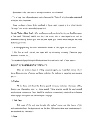 • Remember to cite your sources when you use them, even in a draft.
• Try to keep your information as organized as possible. That will help the reader understand
what you are trying to say.
• Once you have written a draft, proofread it! Have a peer respond to it or bring it to the
Writing Center to have a tutor help you with it.
Step 6: Write a Final Draft : After you have revised your initial drafts, you should compose
a final draft. This draft should have very few errors, have a clear organization, and be
formatted correctly. Before you hand in your paper, you should make sure you have the
following elements:
1) A cover page stating the course information, the title of your paper, and your name.
2) The final, revised, copy of your paper with any formatting necessary (Footnotes, page
numbers, citations, etc.).
3) A works cited page listing the bibliographical information for each of your sources.
DESIGN OF PARPER USING TEMPLATE
There are common rules in writing academic papers, and researchers should follow
these. Here are some of simple and basic guidelines for students in preparing your research
papers.
1. Typing
All the basic text should be double-spaced, however, footnotes, references, tables,
figures and illustrations may be single-spaced. Triple spacing should be used around
mathematical expressions. Pages should be numbered consecutively, centered at the bottom
of each pages throughout text, excluding the title page.
2. Title Page
Title page of the text must include title, author‘s name and title (name of the
university or college, the department), and the date. Although the title page counts as page 1,
the number is not shown on it.
3. Text
 