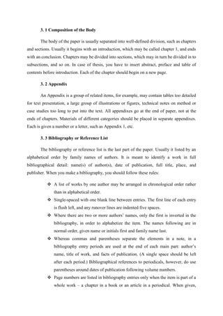 3. 1 Composition of the Body
The body of the paper is usually separated into well-defined division, such as chapters
and sections. Usually it begins with an introduction, which may be called chapter 1, and ends
with an conclusion. Chapters may be divided into sections, which may in turn be divided in to
subsections, and so on. In case of thesis, you have to insert abstract, preface and table of
contents before introduction. Each of the chapter should begin on a new page.
3. 2 Appendix
An Appendix is a group of related items, for example, may contain tables too detailed
for text presentation, a large group of illustrations or figures, technical notes on method or
case studies too long to put into the text. All appendixes go at the end of paper, not at the
ends of chapters. Materials of different categories should be placed in separate appendixes.
Each is given a number or a letter, such as Appendix 1, etc.
3. 3 Bibliography or Reference List
The bibliography or reference list is the last part of the paper. Usually it listed by an
alphabetical order by family names of authors. It is meant to identify a work in full
bibliographical detail: name(s) of author(s), date of publication, full title, place, and
publisher. When you make a bibliography, you should follow these rules:
 A list of works by one author may be arranged in chronological order rather
than in alphabetical order.
 Single-spaced with one blank line between entries. The first line of each entry
is flush left, and any runover lines are indented five spaces.
 Where there are two or more authors‘ names, only the first is inverted in the
bibliography, in order to alphabetize the item. The names following are in
normal order, given name or initials first and family name last.
 Whereas commas and parentheses separate the elements in a note, in a
bibliography entry periods are used at the end of each main part: author‘s
name, title of work, and facts of publication. (A single space should be left
after each period.) Bibliographical references to periodicals, however, do use
parentheses around dates of publication following volume numbers.
 Page numbers are listed in bibliography entries only when the item is part of a
whole work – a chapter in a book or an article in a periodical. When given,
 