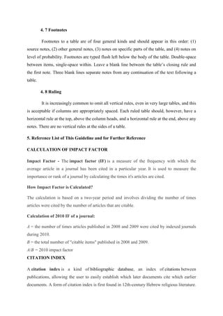 4. 7 Footnotes
Footnotes to a table are of four general kinds and should appear in this order: (1)
source notes, (2) other general notes, (3) notes on specific parts of the table, and (4) notes on
level of probability. Footnotes are typed flush left below the body of the table. Double-space
between items, single-space within. Leave a blank line between the table‘s closing rule and
the first note. Three blank lines separate notes from any continuation of the text following a
table.
4. 8 Ruling
It is increasingly common to omit all vertical rules, even in very large tables, and this
is acceptable if columns are appropriately spaced. Each ruled table should, however, have a
horizontal rule at the top, above the column heads, and a horizontal rule at the end, above any
notes. There are no vertical rules at the sides of a table.
5. Reference List of This Guideline and for Further Reference
CALCULATION OF IMPACT FACTOR
Impact Factor - The impact factor (IF) is a measure of the frequency with which the
average article in a journal has been cited in a particular year. It is used to measure the
importance or rank of a journal by calculating the times it's articles are cited.
How Impact Factor is Calculated?
The calculation is based on a two-year period and involves dividing the number of times
articles were cited by the number of articles that are citable.
Calculation of 2010 IF of a journal:
A = the number of times articles published in 2008 and 2009 were cited by indexed journals
during 2010.
B = the total number of "citable items" published in 2008 and 2009.
A/B = 2010 impact factor
CITATION INDEX
A citation index is a kind of bibliographic database, an index of citations between
publications, allowing the user to easily establish which later documents cite which earlier
documents. A form of citation index is first found in 12th-century Hebrew religious literature.
 