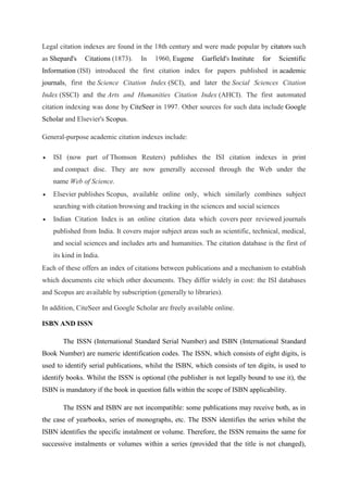 Legal citation indexes are found in the 18th century and were made popular by citators such
as Shepard's Citations (1873). In 1960, Eugene Garfield's Institute for Scientific
Information (ISI) introduced the first citation index for papers published in academic
journals, first the Science Citation Index (SCI), and later the Social Sciences Citation
Index (SSCI) and the Arts and Humanities Citation Index (AHCI). The first automated
citation indexing was done by CiteSeer in 1997. Other sources for such data include Google
Scholar and Elsevier's Scopus.
General-purpose academic citation indexes include:
 ISI (now part of Thomson Reuters) publishes the ISI citation indexes in print
and compact disc. They are now generally accessed through the Web under the
name Web of Science.
 Elsevier publishes Scopus, available online only, which similarly combines subject
searching with citation browsing and tracking in the sciences and social sciences
 Indian Citation Index is an online citation data which covers peer reviewed journals
published from India. It covers major subject areas such as scientific, technical, medical,
and social sciences and includes arts and humanities. The citation database is the first of
its kind in India.
Each of these offers an index of citations between publications and a mechanism to establish
which documents cite which other documents. They differ widely in cost: the ISI databases
and Scopus are available by subscription (generally to libraries).
In addition, CiteSeer and Google Scholar are freely available online.
ISBN AND ISSN
The ISSN (International Standard Serial Number) and ISBN (International Standard
Book Number) are numeric identification codes. The ISSN, which consists of eight digits, is
used to identify serial publications, whilst the ISBN, which consists of ten digits, is used to
identify books. Whilst the ISSN is optional (the publisher is not legally bound to use it), the
ISBN is mandatory if the book in question falls within the scope of ISBN applicability.
The ISSN and ISBN are not incompatible: some publications may receive both, as in
the case of yearbooks, series of monographs, etc. The ISSN identifies the series whilst the
ISBN identifies the specific instalment or volume. Therefore, the ISSN remains the same for
successive instalments or volumes within a series (provided that the title is not changed),
 