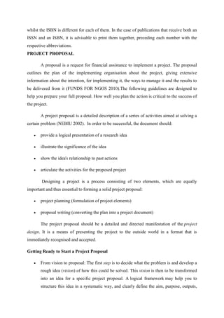 whilst the ISBN is different for each of them. In the case of publications that receive both an
ISSN and an ISBN, it is advisable to print them together, preceding each number with the
respective abbreviations.
PROJECT PROPOSAL
A proposal is a request for financial assistance to implement a project. The proposal
outlines the plan of the implementing organisation about the project, giving extensive
information about the intention, for implementing it, the ways to manage it and the results to
be delivered from it (FUNDS FOR NGOS 2010).The following guidelines are designed to
help you prepare your full proposal. How well you plan the action is critical to the success of
the project.
A project proposal is a detailed description of a series of activities aimed at solving a
certain problem (NEBIU 2002). In order to be successful, the document should:
 provide a logical presentation of a research idea
 illustrate the significance of the idea
 show the idea's relationship to past actions
 articulate the activities for the proposed project
Designing a project is a process consisting of two elements, which are equally
important and thus essential to forming a solid project proposal:
 project planning (formulation of project elements)
 proposal writing (converting the plan into a project document)
The project proposal should be a detailed and directed manifestation of the project
design. It is a means of presenting the project to the outside world in a format that is
immediately recognised and accepted.
Getting Ready to Start a Project Proposal
 From vision to proposal: The first step is to decide what the problem is and develop a
rough idea (vision) of how this could be solved. This vision is then to be transformed
into an idea for a specific project proposal. A logical framework may help you to
structure this idea in a systematic way, and clearly define the aim, purpose, outputs,
 