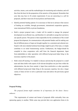 activities, means, costs and the methodologies for monitoring and evaluation, and will
thus from the basis for the preparation of the narrative of the proposal. Remember that
your idea may have to fit certain requirements if you are answering to a call for
proposals, and that it must also fit local policies and frameworks.
 Identify potential funding options: It is necessary to find out in advance what sources
of funding are available, through governments, international cooperation agencies,
some international NGOs or private foundations.
 Build a project proposal team: a leader will be needed to manage the proposal
development in an efficient way, and therefore it is advisable to assign the lead role to
one specific person. This person is then responsible for the coordination of the overall
proposal development, for communication with potential funders and for making sure
that all different pieces of input are brought together in a consistent and coherent text.
Experts with more detailed technical knowledge might be part of the team, or simply
contribute to an initial brainstorming session. Furthermore, the budget should be
compiled in close cooperation with staff from the financial department. Input
from stakeholders or other specialists with different backgrounds helps bring in the
necessary expertise to the project.
 Hold a kick-off meeting: It is helpful to discuss and develop the proposal in a small
team and share drafts with experts of all relevant disciplines not just from within the
administration, but also from outside it. Input from stakeholders or other specialists
with different backgrounds helps bring in the necessary expertise, but also a larger
variety of ideas on how to solve a particular issue and achieve the previously agreed
objectives.
Proposal Writing
The proposal format might sometimes be of importance for the donor. Source:
unknown
―The requirements of content and format of proposals differ noticeably from one
sponsoring agency to another. While some may provide their own application forms to be
 