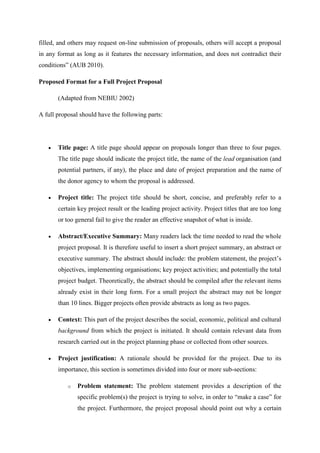filled, and others may request on-line submission of proposals, others will accept a proposal
in any format as long as it features the necessary information, and does not contradict their
conditions‖ (AUB 2010).
Proposed Format for a Full Project Proposal
(Adapted from NEBIU 2002)
A full proposal should have the following parts:
 Title page: A title page should appear on proposals longer than three to four pages.
The title page should indicate the project title, the name of the lead organisation (and
potential partners, if any), the place and date of project preparation and the name of
the donor agency to whom the proposal is addressed.
 Project title: The project title should be short, concise, and preferably refer to a
certain key project result or the leading project activity. Project titles that are too long
or too general fail to give the reader an effective snapshot of what is inside.
 Abstract/Executive Summary: Many readers lack the time needed to read the whole
project proposal. It is therefore useful to insert a short project summary, an abstract or
executive summary. The abstract should include: the problem statement, the project‘s
objectives, implementing organisations; key project activities; and potentially the total
project budget. Theoretically, the abstract should be compiled after the relevant items
already exist in their long form. For a small project the abstract may not be longer
than 10 lines. Bigger projects often provide abstracts as long as two pages.
 Context: This part of the project describes the social, economic, political and cultural
background from which the project is initiated. It should contain relevant data from
research carried out in the project planning phase or collected from other sources.
 Project justification: A rationale should be provided for the project. Due to its
importance, this section is sometimes divided into four or more sub-sections:
o Problem statement: The problem statement provides a description of the
specific problem(s) the project is trying to solve, in order to ―make a case‖ for
the project. Furthermore, the project proposal should point out why a certain
 