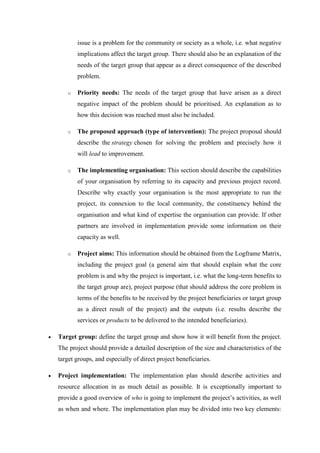 issue is a problem for the community or society as a whole, i.e. what negative
implications affect the target group. There should also be an explanation of the
needs of the target group that appear as a direct consequence of the described
problem.
o Priority needs: The needs of the target group that have arisen as a direct
negative impact of the problem should be prioritised. An explanation as to
how this decision was reached must also be included.
o The proposed approach (type of intervention): The project proposal should
describe the strategy chosen for solving the problem and precisely how it
will lead to improvement.
o The implementing organisation: This section should describe the capabilities
of your organisation by referring to its capacity and previous project record.
Describe why exactly your organisation is the most appropriate to run the
project, its connexion to the local community, the constituency behind the
organisation and what kind of expertise the organisation can provide. If other
partners are involved in implementation provide some information on their
capacity as well.
o Project aims: This information should be obtained from the Logframe Matrix,
including the project goal (a general aim that should explain what the core
problem is and why the project is important, i.e. what the long-term benefits to
the target group are), project purpose (that should address the core problem in
terms of the benefits to be received by the project beneficiaries or target group
as a direct result of the project) and the outputs (i.e. results describe the
services or products to be delivered to the intended beneficiaries).
 Target group: define the target group and show how it will benefit from the project.
The project should provide a detailed description of the size and characteristics of the
target groups, and especially of direct project beneficiaries.
 Project implementation: The implementation plan should describe activities and
resource allocation in as much detail as possible. It is exceptionally important to
provide a good overview of who is going to implement the project‘s activities, as well
as when and where. The implementation plan may be divided into two key elements:
 