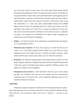 the activity plan and the resource plan. The activity plan should include specific
information and explanations of each of the planned project activities. The duration of
the project should be clearly stated, with considerable detail on the beginning and the
end of the project. In general, two main formats are used to express the activity plan: a
simple table (a simple table with columns for activities, sub-activities, tasks, timing
and responsibility in a clear and readily understandable format) and the Gantt
chart (a universal format for presenting activities in certain times frames, shows the
dependence and sequence for each activity, see project management for more info.
The resource plan should provide information on the means necessary to undertake
the project. Cost categories are established at this stage in order to aggregate and
summarise the cost information for budgeting.
 Budget: An itemised summary of an organisation‘s expected income and expenses
over a specified period of time.
 Monitoring and evaluation: The basis for monitoring is set when the indicators for
results are set. The project proposal should indicate: how and when the project
management team will conduct activities to monitor the project‘s progress; which
methods will be used to monitor and evaluate; and who will do the evaluation.
 Reporting: The schedule of project progress and financial report could be set in the
project proposal. Often these obligations are determined by the standard requirements
of the donor agency. The project report may be compiled in different versions, with
regard to the audience they are targeting.
 Management and personnel: A brief description should be given of the project
personnel, the individual roles each one has assumed, and the communication
mechanisms that exist between them. All the additional information (such as CVs)
should be attached to the annexes.
Applicability
Proposals are prepared to apply for external funds for the implementation of a project.
Most grant applications ask for the same information, but they often have different formats.
Some will have a list of questions. Others will ask for a ―narrative‖ — the story of your
project.
 