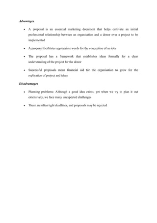 Advantages
 A proposal is an essential marketing document that helps cultivate an initial
professional relationship between an organisation and a donor over a project to be
implemented
 A proposal facilitates appropriate words for the conception of an idea
 The proposal has a framework that establishes ideas formally for a clear
understanding of the project for the donor
 Successful proposals mean financial aid for the organisation to grow for the
replication of project and ideas
Disadvantages
 Planning problems: Although a good idea exists, yet when we try to plan it out
extensively, we face many unexpected challenges
 There are often tight deadlines, and proposals may be rejected
 