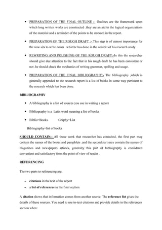  PREPARATION OF THE FINAL OUTLINE :- Outlines are the framework upon
which long written works are constructed .they are an aid to the logical organizations
of the material and a reminder of the points to be stressed in the report.
 PREPARATION OF THE ROUGH DRAFT :- This step is of utmost importance for
the now sits to write down what he has done in the context of his research study.
 REWRITING AND POLISHING OF THE ROUGH DRAFT:-In this the researcher
should give due attention to the fact that in his rough draft he has been consistent or
not .he should check the mechanics of writing grammar, spelling and usage.
 PREPARATION OF THE FINAL BIBLIOGRAPHY:- The bibliography ,which is
generally appended to the research report is a list of books in some way pertinent to
the research which has been done.
BIBLIOGRAPHY
 A bibliography is a list of sources you use in writing a report
 Bibliography is a Latin word meaning a list of books
 Biblio=Books Graphy=List
Bibliography=list of books
SHOULD CONTAIN:- All those work that researcher has consulted, the first part may
contain the names of the books and pamphlets .and the second part may contain the names of
magazines and newspapers articles, generally this part of bibliography is considered
convenient and satisfactory from the point of view of reader .
REFERENCING
The two parts to referencing are:
 citations in the text of the report
 a list of references in the final section
A citation shows that information comes from another source. The reference list gives the
details of these sources. You need to use in-text citations and provide details in the references
section when:
 
