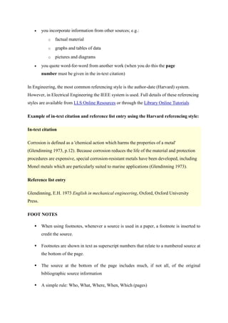  you incorporate information from other sources; e.g.:
o factual material
o graphs and tables of data
o pictures and diagrams
 you quote word-for-word from another work (when you do this the page
number must be given in the in-text citation)
In Engineering, the most common referencing style is the author-date (Harvard) system.
However, in Electrical Engineering the IEEE system is used. Full details of these referencing
styles are available from LLS Online Resources or through the Library Online Tutorials
Example of in-text citation and reference list entry using the Harvard referencing style:
In-text citation
Corrosion is defined as a 'chemical action which harms the properties of a metal'
(Glendinning 1973, p.12). Because corrosion reduces the life of the material and protection
procedures are expensive, special corrosion-resistant metals have been developed, including
Monel metals which are particularly suited to marine applications (Glendinning 1973).
Reference list entry
Glendinning, E.H. 1973 English in mechanical engineering, Oxford, Oxford University
Press.
FOOT NOTES
 When using footnotes, whenever a source is used in a paper, a footnote is inserted to
credit the source.
 Footnotes are shown in text as superscript numbers that relate to a numbered source at
the bottom of the page.
 The source at the bottom of the page includes much, if not all, of the original
bibliographic source information
 A simple rule: Who, What, Where, When, Which (pages)
 
