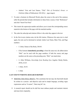 – Authors‘ First and Last Names, ―Title‖ Title of Periodical, Owner, or
Publisher (Date of Publication): XX-XX (( page range))
 To enter a footnote (in Microsoft Word), place the cursor at the end of the sentence
(after the period) that includes information or ideas from a source. Click ―References‖
and click ―Insert Foot Note‖
 This inserts the superscript number and allows you to insert the corresponding source
material at the bottom of the page with the matched number
 The order the subscript and citations follow is the order they appear in the text
 In the first in-text citation note, do the full citation. Whenever the same text is cited
again, the note can be shortened to include Author Last Name, Main Title, and Page
numbers:
– 5. Johns, Nature of the Book, 384-85.
– If the footnote immediately preceding is from the same text, the abbreviation
―Ibid.‖ can be used with the page numbers; if both the source and page
numbers are the same as the preceding note, ―Ibid.‖ can stand alone.
– 4. Allen Williams, Knowledge from Reading (Los Angeles: Booky Books,
2010), 22-25.
– 5. Ibid., 54-55.
– 6. Ibid.
LAST STEP IN WRITING RESEARCH REPORT
 WRITING THE FINAL DRAFT:- This constitutes the last step .the final draft should
be written in a concise and objective style and in simple language ,avoiding vague
expressions such as ―it seems‖, ―there may be‖ etc.
 A research report should not be dull but must enthuse people and maintain interest
and must show originality.
 