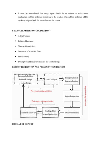  It must be remembered that every report should be an attempt to solve some
intellectual problem and must contribute to the solution of a problem and must add to
the knowledge of both the researcher and the reader.
CHARACTERISTICS OF GOOD REPORT
 Attractiveness
 Balanced language
 No repetition of facts
 Statement of scientific facts
 Practicability
 Description of the difficulties and the shortcomings
REPORT PREPRATION AND PRESENTATION PROCESS
FORMAT OF REPORT
 