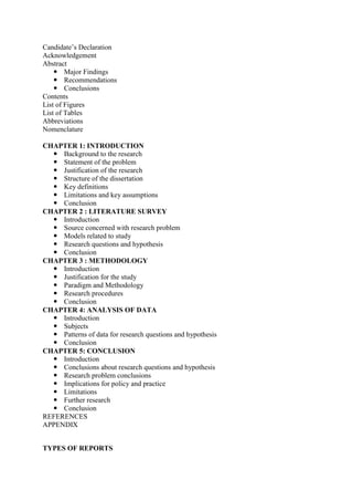Candidate‘s Declaration
Acknowledgement
Abstract
 Major Findings
 Recommendations
 Conclusions
Contents
List of Figures
List of Tables
Abbreviations
Nomenclature
CHAPTER 1: INTRODUCTION
 Background to the research
 Statement of the problem
 Justification of the research
 Structure of the dissertation
 Key definitions
 Limitations and key assumptions
 Conclusion
CHAPTER 2 : LITERATURE SURVEY
 Introduction
 Source concerned with research problem
 Models related to study
 Research questions and hypothesis
 Conclusion
CHAPTER 3 : METHODOLOGY
 Introduction
 Justification for the study
 Paradigm and Methodology
 Research procedures
 Conclusion
CHAPTER 4: ANALYSIS OF DATA
 Introduction
 Subjects
 Patterns of data for research questions and hypothesis
 Conclusion
CHAPTER 5: CONCLUSION
 Introduction
 Conclusions about research questions and hypothesis
 Research problem conclusions
 Implications for policy and practice
 Limitations
 Further research
 Conclusion
REFERENCES
APPENDIX
TYPES OF REPORTS
 