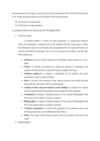 Research reports are design to convey and record the information that will be of practical use
to the reader. Research report can be classified on the following basis:
 On the basis of information
 On the basis of representation
CLASSIFICATION ON THE BASIS OF INFORMATION
1. Technical report
A technical report is written for other researches. In writing the technical
report, the importance is mainly given on the methods that have been used to collect
the informative report.on and the data, the presumptions that are made and finally, the
various presentations techniques that are used to present the findings and the data.
Main features are:
 Summary: It covers a brief analysis of the findings of the research in a v.few
pages.
 Nature: It contains the reasons for which the research is undertaken, the
analysis and the data that is required in order to prepare the report.
 Methods employed: It contains a description of the methods that were
employed in order to collect the data.
 Data: It covers a brief analysis of the various sources from which data has
been collected with their features and drawbacks.
 Analysis of data and presentations of the findings: It contains the various
forms through which the data that has been analysed can be presented.
 Conclusions: It contains a detailed analysis of the various bibliographies that
have been used in order to conduct a research.
 Bibliography: It contains a detailed analysis of the various bibliographies that
have been used in order to conduct a research.
 Technical Appendices: It contains the appendices for technical matters and
for the questionnaires and mathematical derivations.
 Index: The index of the technical report must be provided at the end of the
report.
2. Popular Report
 
