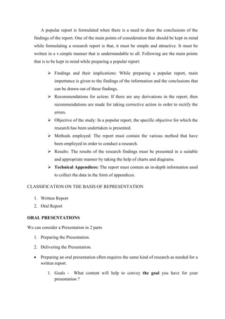 A popular report is formulated when there is a need to draw the conclusions of the
findings of the report. One of the main points of consideration that should be kept in mind
while formulating a research report is that, it must be simple and attractive. It must be
written in a v.simple manner that is understandable to all. Following are the main points
that is to be kept in mind while preparing a popular report:
 Findings and their implications: While preparing a popular report, main
importance is given to the findings of the information and the conclusions that
can be drawn out of these findings.
 Recommendations for action: If there are any derivations in the report, then
recommendations are made for taking corrective action in order to rectify the
errors.
 Objective of the study: In a popular report, the specific objective for which the
research has been undertaken is presented.
 Methods employed: The report must contain the various method that have
been employed in order to conduct a research.
 Results: The results of the research findings must be presented in a suitable
and appropriate manner by taking the help of charts and diagrams.
 Technical Appendices: The report must contain an in-depth information used
to collect the data in the form of appendices.
CLASSIFICATION ON THE BASIS OF REPRESENTATION
1. Written Report
2. Oral Report
ORAL PRESENTATIONS
We can consider a Presentation in 2 parts
1. Preparing the Presentation.
2. Delivering the Presentation.
 Preparing an oral presentation often requires the same kind of research as needed for a
written report.
1. Goals - What content will help to convey the goal you have for your
presentation ?
 