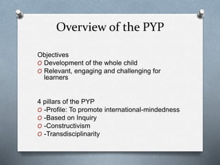 Overview of the PYP
Objectives
O Development of the whole child
O Relevant, engaging and challenging for
learners
4 pillars of the PYP
O -Profile: To promote international-mindedness
O -Based on Inquiry
O -Constructivism
O -Transdisciplinarity
 