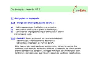 6.7 - Obrigações do empregado:
6.7.1 – Obriga-se o empregado, quanto ao EPI, a:
a) Usá-lo apenas para a finalidade a que se destina;
b) Responsabilizar-se por sua guarda e conservação;
c) Comunicar ao empregador qualquer alteração que o torne
impróprio para o uso.
6.9.3 – Todo EPI deverá apresentar, em caracteres indeléveis
e bem visíveis, o nome comercial da empresa
fabricante ou importador, e o número de CA.
Além das medidas técnicas citadas, existem outras formas de controle dos
acidentes e das doenças. As Medidas Médicas, pôr exemplo, se constituem em
exames admissionais, periódicos, alteração de função, para mudança de setor
(ambiente) e demissionais e que indicam o estado de saúde dos trabalhadores.
Continuação - itens da NR 6
 