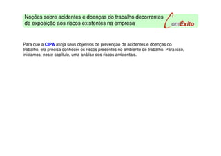 Noções sobre acidentes e doenças do trabalho decorrentes
de exposição aos riscos existentes na empresa
Para que a CIPA atinja seus objetivos de prevenção de acidentes e doenças do
trabalho, ela precisa conhecer os riscos presentes no ambiente de trabalho. Para isso,
iniciamos, neste capítulo, uma análise dos riscos ambientais.
 