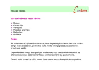 São considerados riscos físicos:
Ruídos;
Calor e frio;
Vibrações;
Pressões anormais;
Radiações;
Umidade.
Ruídos
As máquinas e equipamentos utilizados pelas empresas produzem ruídos que podem
atingir níveis excessivos, podendo a curto, médio e longo prazos provocar sérios
prejuízos a saúde.
Dependendo do tempo de exposição, nível sonoro e da sensibilidade individual, as
alterações danosas poderão manifestar-se imediatamente ou gradualmente.
Quanto maior o nível de ruído, menor devera ser o tempo de exposição ocupacional.
Riscos físicos
 