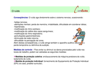 Conseqüências: O ruído age diretamente sobre o sistema nervoso, ocasionando:
-fadiga nervosa;
-alterações mentais: perda de memória, irritabilidade, dificuldade em coordenar idéias;
-hipertensão;
-modificação do ritmo cardíaco;
-modificação do calibre dos vasos sanguíneos;
-modificação do ritmo respiratório;
-perturbações gastrointestinais;
-diminuição da visão noturna;
-dificuldade na percepção de cores.
Além destas conseqüências, o ruído atinge também o aparelho auditivo causando a
perda temporária ou definitiva da audição.
Medidas de controle – Para evitar ou diminuir os danos provocados pelo ruído nos
locais de trabalho, podem ser adotadas as seguintes medidas:
Medidas de proteção coletiva: enclausuramento da máquina produtora do ruído;
isolamento do ruído.
Medida de proteção individual: fornecimento de Equipamento de Proteção Individual
(EPI) (no caso, protetor auricular).
O ruído
 