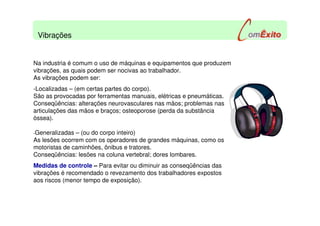 Na industria é comum o uso de máquinas e equipamentos que produzem
vibrações, as quais podem ser nocivas ao trabalhador.
As vibrações podem ser:
-Localizadas – (em certas partes do corpo).
São as provocadas por ferramentas manuais, elétricas e pneumáticas.
Conseqüências: alterações neurovasculares nas mãos; problemas nas
articulações das mãos e braços; osteoporose (perda da substância
óssea).
-Generalizadas – (ou do corpo inteiro)
As lesões ocorrem com os operadores de grandes máquinas, como os
motoristas de caminhões, ônibus e tratores.
Conseqüências: lesões na coluna vertebral; dores lombares.
Medidas de controle – Para evitar ou diminuir as conseqüências das
vibrações é recomendado o revezamento dos trabalhadores expostos
aos riscos (menor tempo de exposição).
Vibrações
 