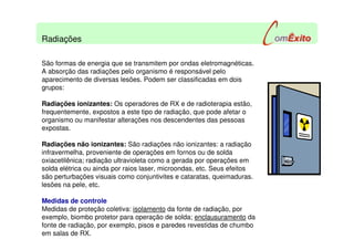 São formas de energia que se transmitem por ondas eletromagnéticas.
A absorção das radiações pelo organismo é responsável pelo
aparecimento de diversas lesões. Podem ser classificadas em dois
grupos:
Radiações ionizantes: Os operadores de RX e de radioterapia estão,
frequentemente, expostos a este tipo de radiação, que pode afetar o
organismo ou manifestar alterações nos descendentes das pessoas
expostas.
Radiações não ionizantes: São radiações não ionizantes: a radiação
infravermelha, proveniente de operações em fornos ou de solda
oxiacetilênica; radiação ultravioleta como a gerada por operações em
solda elétrica ou ainda por raios laser, microondas, etc. Seus efeitos
são perturbações visuais como conjuntivites e cataratas, queimaduras.
lesões na pele, etc.
Medidas de controle
Medidas de proteção coletiva: isolamento da fonte de radiação, por
exemplo, biombo protetor para operação de solda; enclausuramento da
fonte de radiação, por exemplo, pisos e paredes revestidas de chumbo
em salas de RX.
Radiações
 