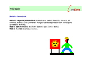 Medidas de controle
Medidas de proteção individual: fornecimento de EPI adequado ao risco, por
exemplo, avental, luvas, perneira e mangote de raspa para soldador; óculos para
operadores de forno;
Medida administrativa: dosímetro de bolso para técnico de RX;
Medida médica: exames periódicos.
Radiações
 