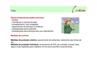 Baixas temperaturas podem provocar:
feridas;
rachaduras e necrose da pele;
enregelamento: ficar congelado;
agravamento de doenças reumáticas;
predisposição para acidentes;
predisposição para doenças das vias respiratórias.
Medidas de controle
Medidas de proteção coletiva: aquecimento de ambientes; isolamento das fontes de
frio;
Medidas de proteção individual: fornecimento de EPI, por exemplo, avental, bota,
capuz, luvas especiais para trabalhar no frio como avental e luvas térmicas.
Frio
 