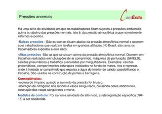 Há uma série de atividades em que os trabalhadores ficam sujeitos a pressões ambientais
acima ou abaixo das pressões normais, isto é, da pressão atmosférica a que normalmente
estamos expostos.
-Baixas pressões - São as que se situam abaixo da pressão atmosférica normal e ocorrem
com trabalhadores que realizam tarefas em grandes altitudes. No Brasil, são raros os
trabalhadores expostos a este risco.
-Altas pressões -São as que se situam acima da pressão atmosférica normal. Ocorrem em
trabalhos realizados em tubulações de ar comprimido, máquinas de perfuração (SHIELD),
caixões pneumáticos e trabalhos executados por mergulhadores. Exemplos: caixões
pneumáticos, compartimentos estanques instalados no fundo de mares, rios e represas
onde é injetado ar comprimido que expulsa a água do interior do caixão, possibilitando o
trabalho. São usados na construção de pontes e barragens.
Conseqüências:
-ruptura do tímpano quando o aumento da pressão for brusco,
-liberação de nitrogênio nos tecidos e vasos sanguíneos, causando dores abdominais,
obstrução dos vasos sanguíneos e morte.
Medidas de controle: Por ser uma atividade de alto risco, existe legislação especifica (NR-
15) a ser obedecida.
Pressões anormais
 