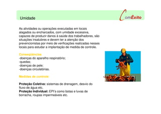 As atividades ou operações executadas em locais
alagados ou encharcados, com umidade excessiva,
capazes de produzir danos à saúde dos trabalhadores, são
situações insalubres e devem ter a atenção dos
prevencionistas por meio de verificações realizadas nesses
locais para estudar a implantação de medida de controle.
Conseqüências
-doenças do aparelho respiratório;
-quedas;
-doenças de pele;
-doenças circulatórias.
Medidas de controle:
Proteção Coletiva: sistemas de drenagem, desvio do
fluxo de água etc.
Proteção Individual: EPI’s como botas e luvas de
borracha, roupas impermeáveis etc.
Umidade
 