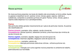 Riscos químicos
Os riscos químicos presentes nos locais de trabalho são encontrados na forma sólida, líquida
ou gasosa e classificam-se em: poeiras; fumos; névoas; gases; vapores, neblinas e
substâncias, compostos ou produtos químicos em geral. Poeiras, fumos, névoas, gases e
vapores estão dispersos no ar (aerodispersóides).
Poeiras
São partículas sólidas geradas mecanicamente por ruptura de partículas maiores. As poeiras
são classificadas em:
Poeiras minerais, exemplos: sílica, asbesto, carvão mineral etc.
Conseqüências: silicose (quartzo), asbestose (amianto), pneumoconiose dos minérios de
carvão (mineral) etc.
Poeiras vegetais, exemplos: algodão, bagaço de cana-de-açúcar etc.
Conseqüências: bissinose (algodão), bagaçose (cana-de-açúcar) etc.
Poeiras alcalinas, exemplos: calcário etc.
Conseqüências: doenças pulmonares obstrutivas crônicas, enfizema pulmonar etc.
Poeiras incômodas
Conseqüências: interação com outros agentes nocivos presentes no ambiente de trabalho.
potencializando sua nocividade.
 