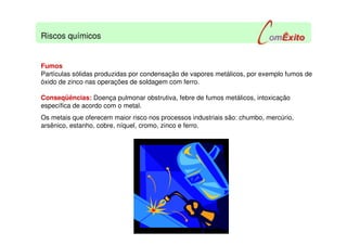 Fumos
Partículas sólidas produzidas por condensação de vapores metálicos, por exemplo fumos de
óxido de zinco nas operações de soldagem com ferro.
Conseqüências: Doença pulmonar obstrutiva, febre de fumos metálicos, intoxicação
específica de acordo com o metal.
Os metais que oferecem maior risco nos processos industriais são: chumbo, mercúrio,
arsênico, estanho, cobre, níquel, cromo, zinco e ferro.
Riscos químicos
 