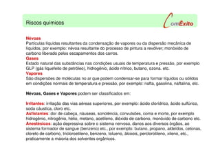 Névoas
Partículas líquidas resultantes da condensação de vapores ou da dispersão mecânica de
líquidos, por exemplo: névoa resultante do processo de pintura a revólver; monóxido de
carbono liberado pelos escapamentos dos carros.
Gases
Estado natural das substâncias nas condições usuais de temperatura e pressão, por exemplo
GLP (gás liquefeito de petróleo), hidrogênio, ácido nítrico, butano, ozona. etc.
Vapores
São dispersões de moléculas no ar que podem condensar-se para formar líquidos ou sólidos
em condições normais de temperatura e pressão, por exemplo: nafta, gasolina, naftalina, etc.
Névoas, Gases e Vapores podem ser classificados em:
Irritantes: irritação das vias aéreas superiores, por exemplo: ácido clorídrico, ácido sulfúrico,
soda cáustica, cloro etc.
Asfixiantes: dor de cabeça, náuseas, sonolência, convulsões, coma e morte, por exemplo
hidrogênio, nitrogênio, hélio, metano, acetileno, dióxido de carbono, monóxido de carbono etc.
Anestésicos: ação depressiva sobre o sistema nervoso, danos aos diversos órgãos, ao
sistema formador de sangue (benzeno) etc., por exemplo: butano, propano, aldeídos, cetonas,
cloreto de carbono, tricloroetileno, benzeno, tolueno, álcoois, perclorotileno, xileno, etc.,
praticamente a maioria dos solventes orgânicos.
Riscos químicos
 
